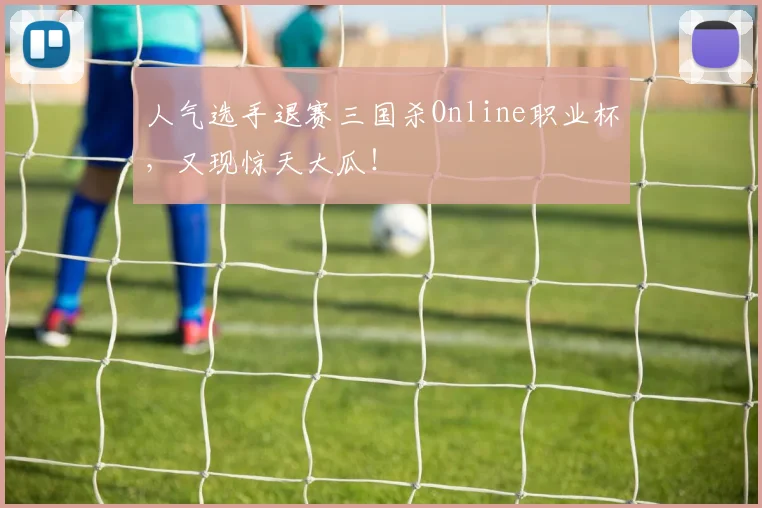 人气选手退赛三国杀Online职业杯,又现惊天大瓜!