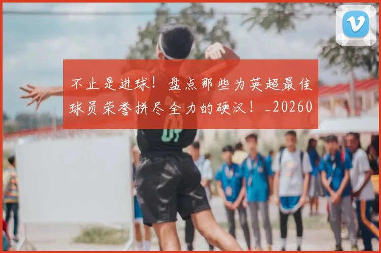 不止是进球！盘点那些为英超最佳球员荣誉拼尽全力的硬汉！_20260702175158