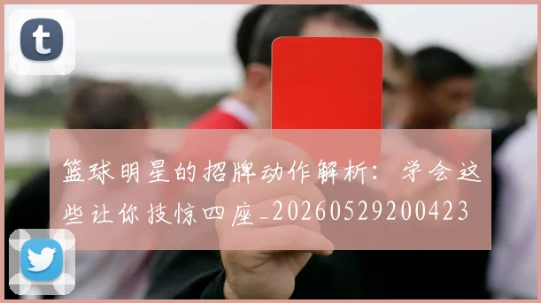篮球明星的招牌动作解析：学会这些让你技惊四座_20260529200423