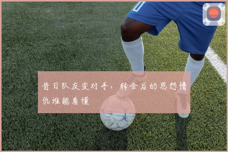 昔日队友变对手，转会后的恩怨情仇谁能看懂