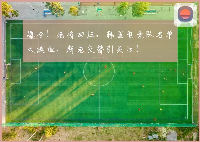 爆冷！老将回归，韩国电竞队名单大换血，新老交替引关注！