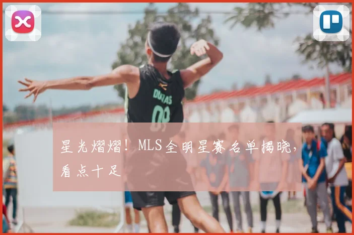 星光熠熠！MLS全明星赛名单揭晓，看点十足