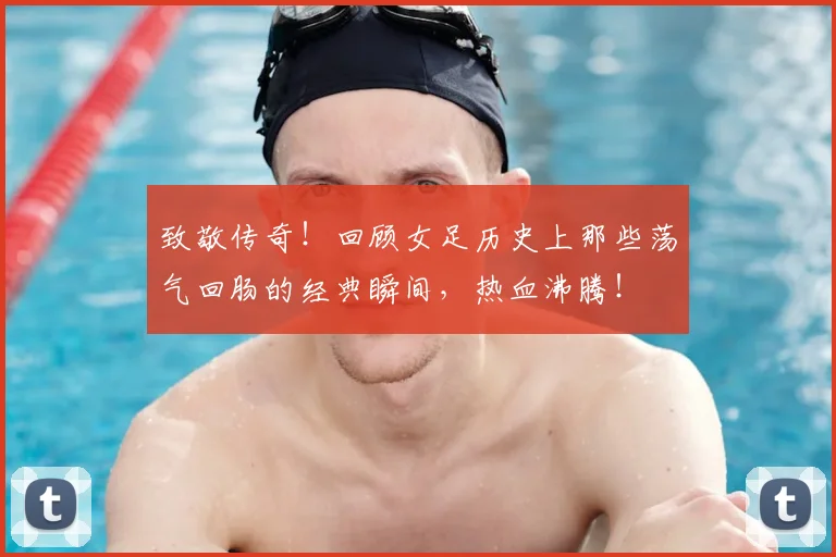 致敬传奇！回顾女足历史上那些荡气回肠的经典瞬间，热血沸腾！