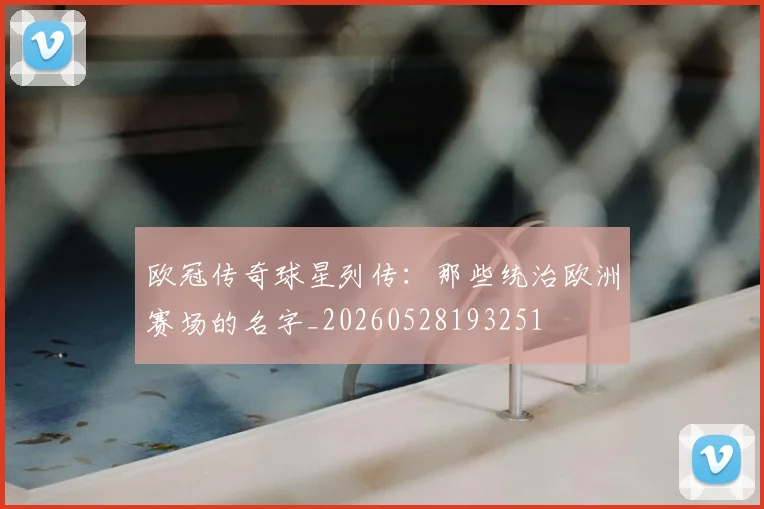 欧冠传奇球星列传:那些统治欧洲赛场的名字_20260528193251