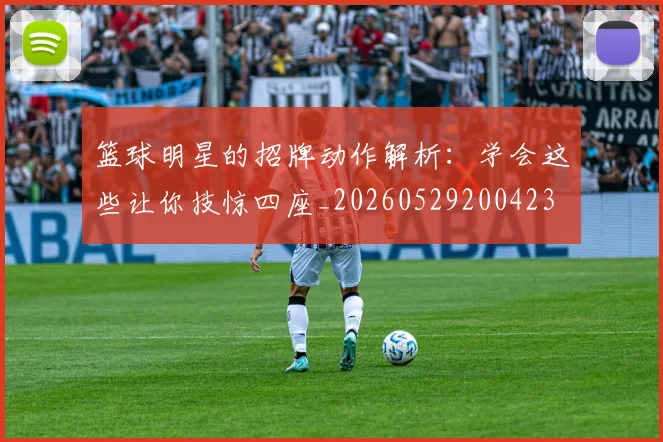 篮球明星的招牌动作解析:学会这些让你技惊四座_20260529200423