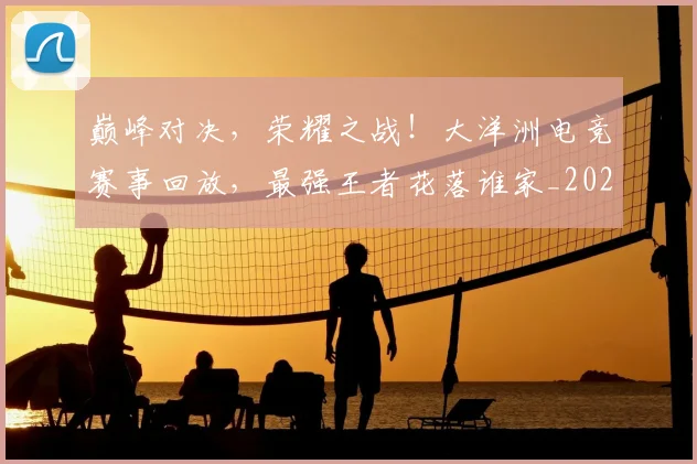 巅峰对决，荣耀之战！大洋洲电竞赛事回放，最强王者花落谁家_20260604204003_20260707150136