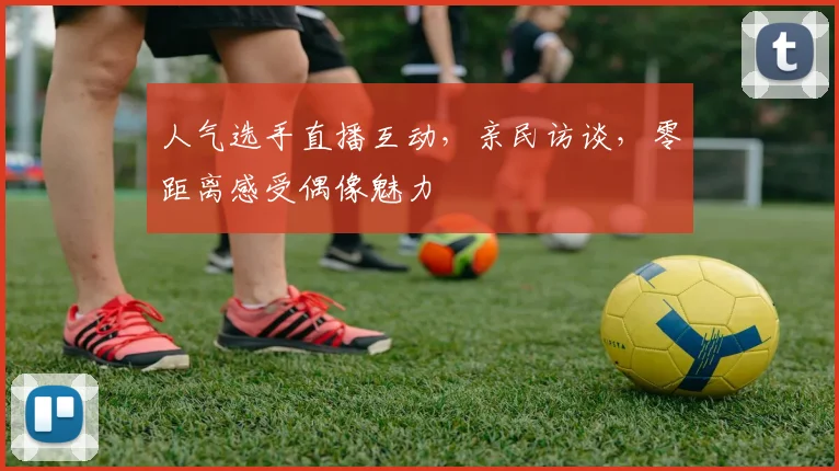 人气选手直播互动,亲民访谈,零距离感受偶像魅力