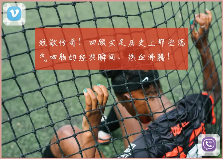 致敬传奇!回顾女足历史上那些荡气回肠的经典瞬间,热血沸腾!