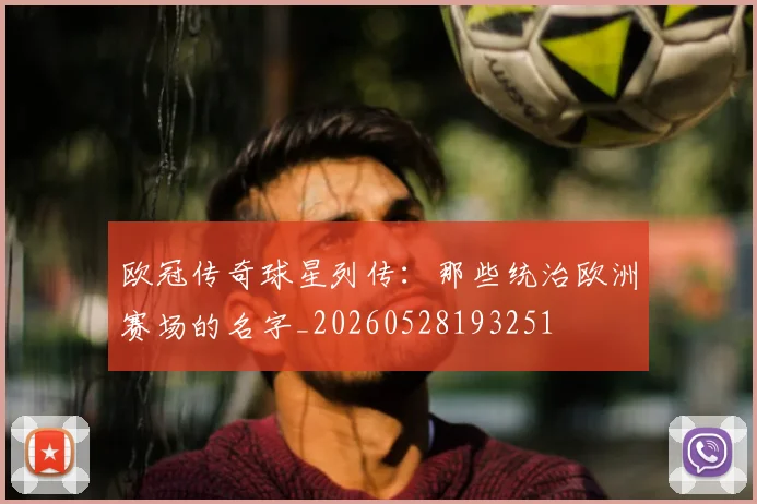 欧冠传奇球星列传：那些统治欧洲赛场的名字_20260528193251